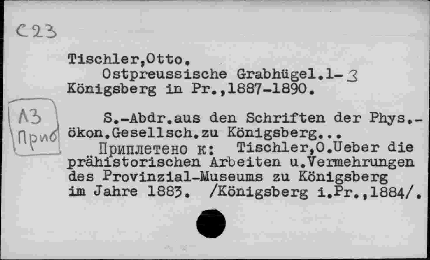 ﻿Tischler,Otto.
Ostpreussische Grabhügel.1-3 Königsberg in Pr.,1887-1890.
A3 S.-Abdr.aus den Schriften der Phys.-ПриО ökon.Gesellsch.zu Königsberg...
Приплетено к: Tischler,0.Ueber die prähistorischen Arbeiten u.Vermehrungen des Provinzial-Museums zu Königsberg im Jahre 1885. /Königsberg i.Pr.,1884/.